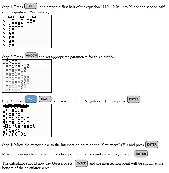 Text: Step 1: Press Y= and enter the first half of the equation '119 + 25x' into Y1 and the second half of the equation '253' into  and the second half of the equation '253' into Y2.

Step 2: Press 'Window' and set appropriate parameters for this situation. 

Step 3: Press '2nd' 'Trace' and scroll down to'5' (intersect). Then press 'Enter'.

Step 4: Move the cursor close to the intersection point on the 'first curve' (Y1) and press 'Enter'. 

Move the cursor close the intersection point on the 'second curve' (Y2) and press 'Enter'.

The calculator should now say Guess. Press 'Enter' and the intersection point will be shown at the bottom of the calculator screen.