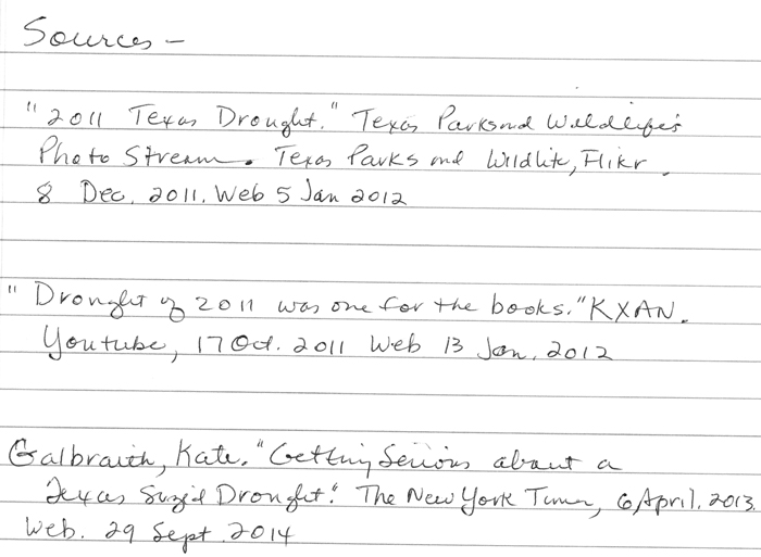 Handwriten resources: “2011 Texas Drought.” Texas Parks and Wildlife’s Photostream. Texas Parks and Wildlife, Flickr, 8 Dec. 2011. Web. 5 Jan. 2012.; “Drought of 2011 was one for the books.” KXAN. YouTube, 17 Oct. 2011. Web. 13 Jan. 2012.; Galbraith, Kate. “Getting Serious About a Texas-Size Drought.” The New York Times, April 6, 2013. 